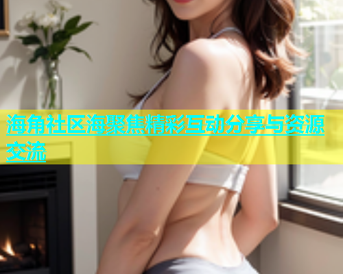 海角社区海聚焦精彩互动分享与资源交流