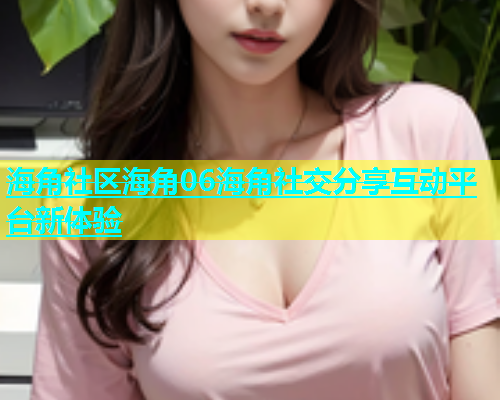 海角社区海角06海角社交分享互动平台新体验