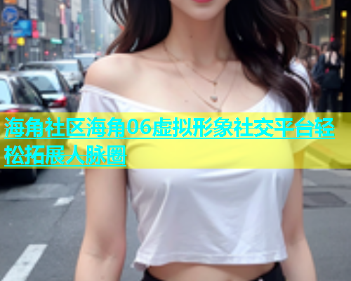 海角社区海角06虚拟形象社交平台轻松拓展人脉圈