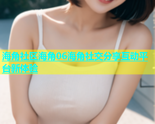海角社区海角06海角社交分享互动平台新体验