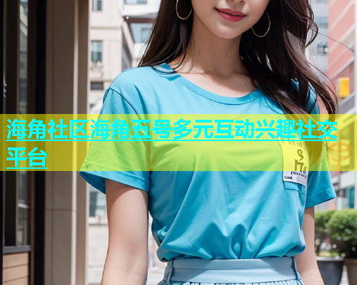 海角社区海角五号多元互动兴趣社交平台