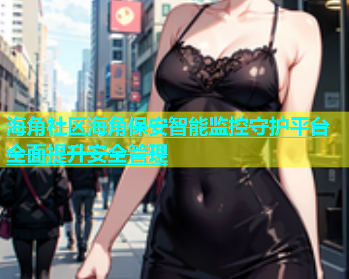 海角社区海角保安智能监控守护平台全面提升安全管理